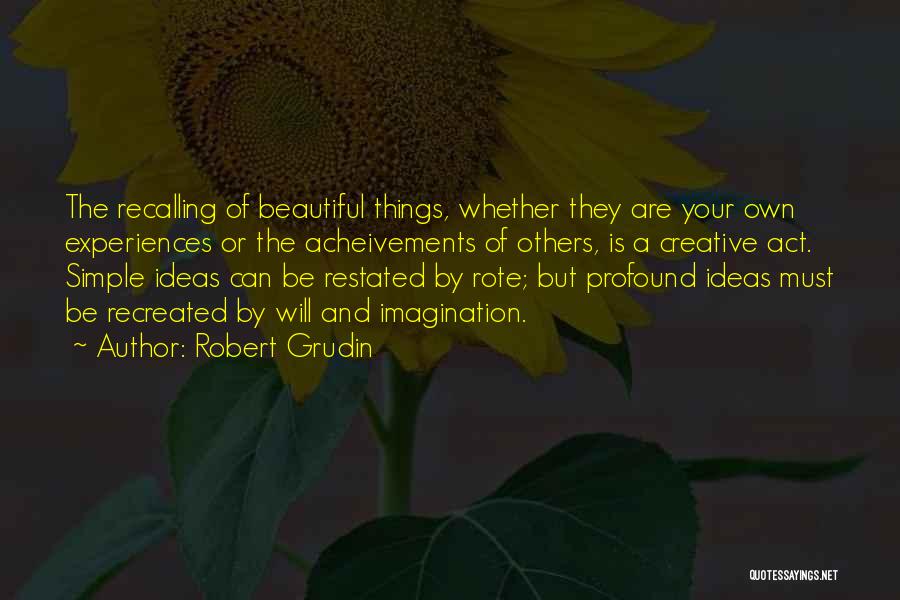 Robert Grudin Quotes: The Recalling Of Beautiful Things, Whether They Are Your Own Experiences Or The Acheivements Of Others, Is A Creative Act.