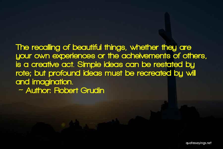 Robert Grudin Quotes: The Recalling Of Beautiful Things, Whether They Are Your Own Experiences Or The Acheivements Of Others, Is A Creative Act.