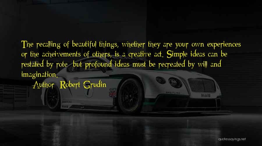 Robert Grudin Quotes: The Recalling Of Beautiful Things, Whether They Are Your Own Experiences Or The Acheivements Of Others, Is A Creative Act.