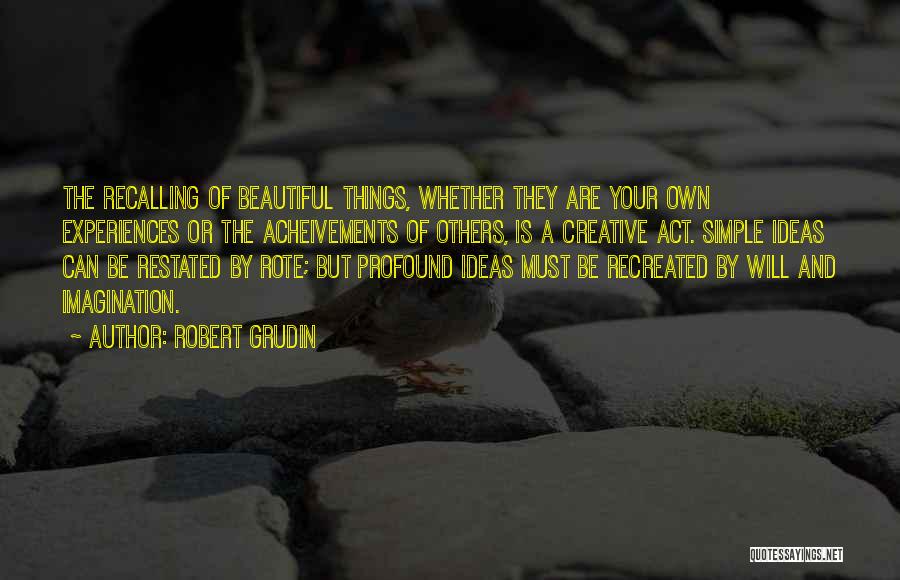 Robert Grudin Quotes: The Recalling Of Beautiful Things, Whether They Are Your Own Experiences Or The Acheivements Of Others, Is A Creative Act.