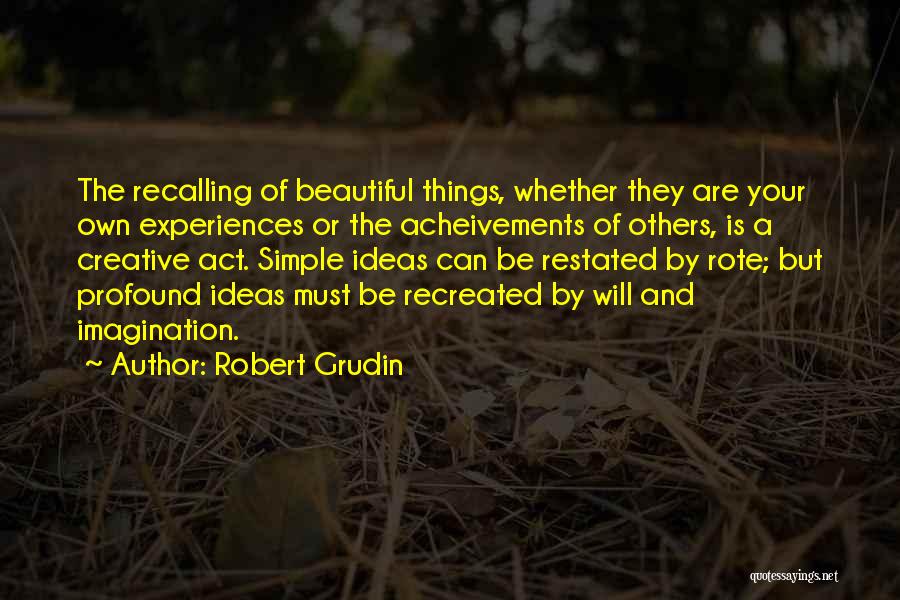 Robert Grudin Quotes: The Recalling Of Beautiful Things, Whether They Are Your Own Experiences Or The Acheivements Of Others, Is A Creative Act.