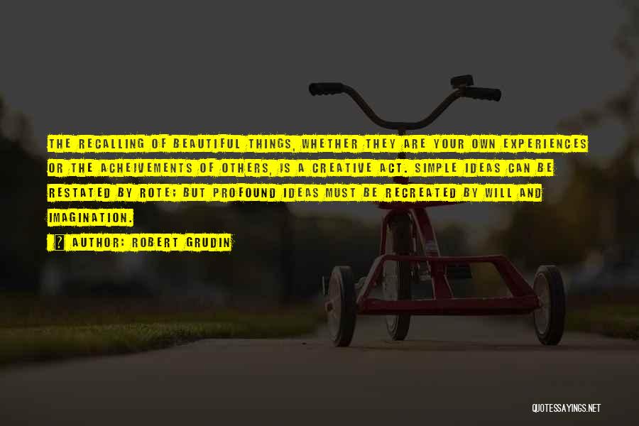 Robert Grudin Quotes: The Recalling Of Beautiful Things, Whether They Are Your Own Experiences Or The Acheivements Of Others, Is A Creative Act.