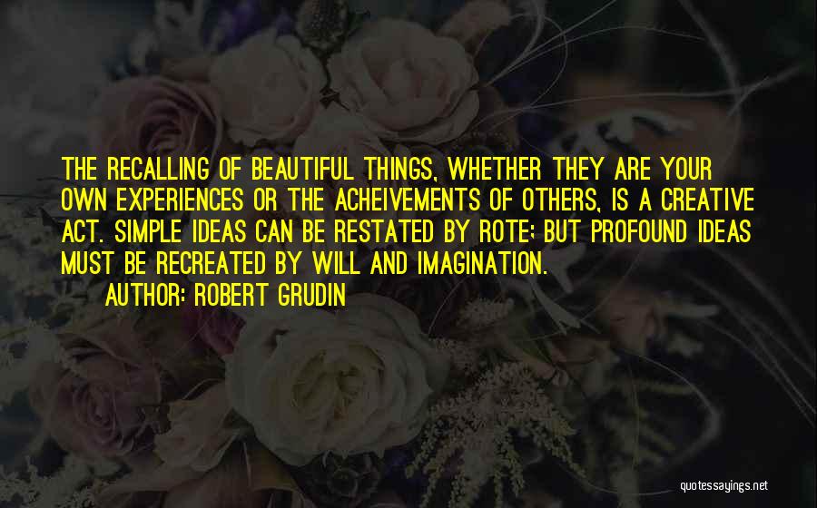 Robert Grudin Quotes: The Recalling Of Beautiful Things, Whether They Are Your Own Experiences Or The Acheivements Of Others, Is A Creative Act.