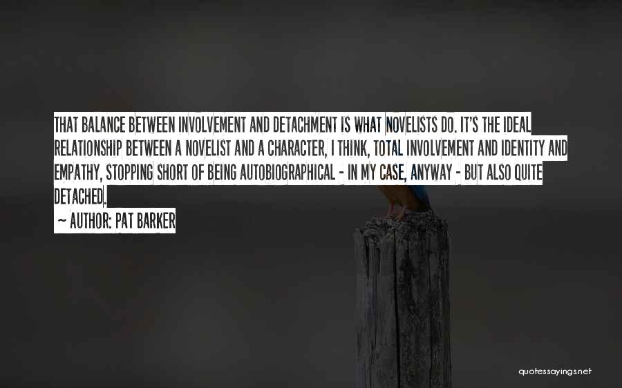 Pat Barker Quotes: That Balance Between Involvement And Detachment Is What Novelists Do. It's The Ideal Relationship Between A Novelist And A Character,