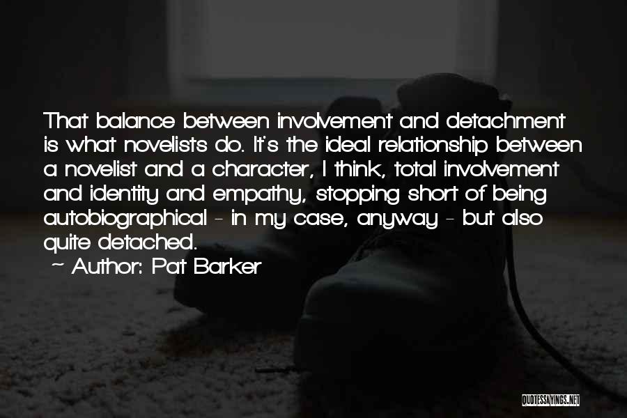 Pat Barker Quotes: That Balance Between Involvement And Detachment Is What Novelists Do. It's The Ideal Relationship Between A Novelist And A Character,