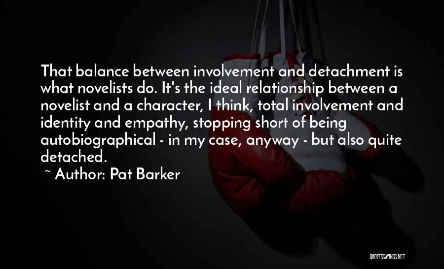 Pat Barker Quotes: That Balance Between Involvement And Detachment Is What Novelists Do. It's The Ideal Relationship Between A Novelist And A Character,