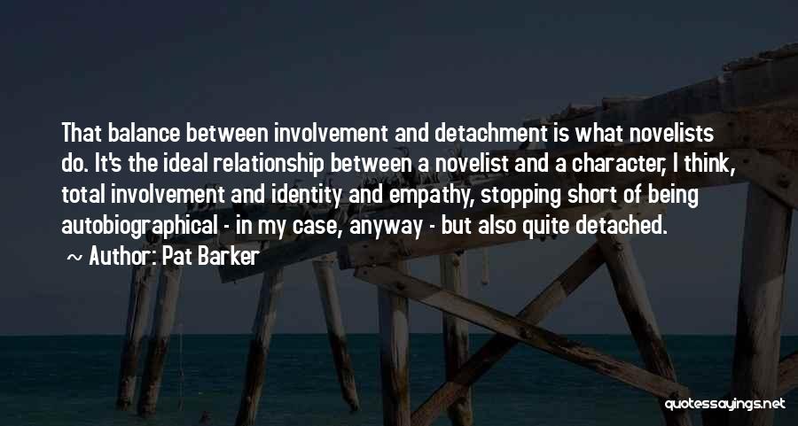 Pat Barker Quotes: That Balance Between Involvement And Detachment Is What Novelists Do. It's The Ideal Relationship Between A Novelist And A Character,