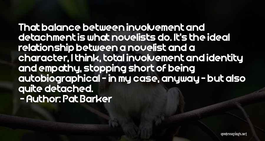 Pat Barker Quotes: That Balance Between Involvement And Detachment Is What Novelists Do. It's The Ideal Relationship Between A Novelist And A Character,