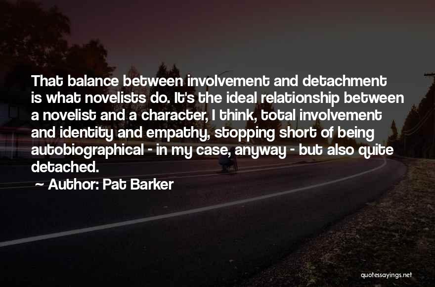 Pat Barker Quotes: That Balance Between Involvement And Detachment Is What Novelists Do. It's The Ideal Relationship Between A Novelist And A Character,