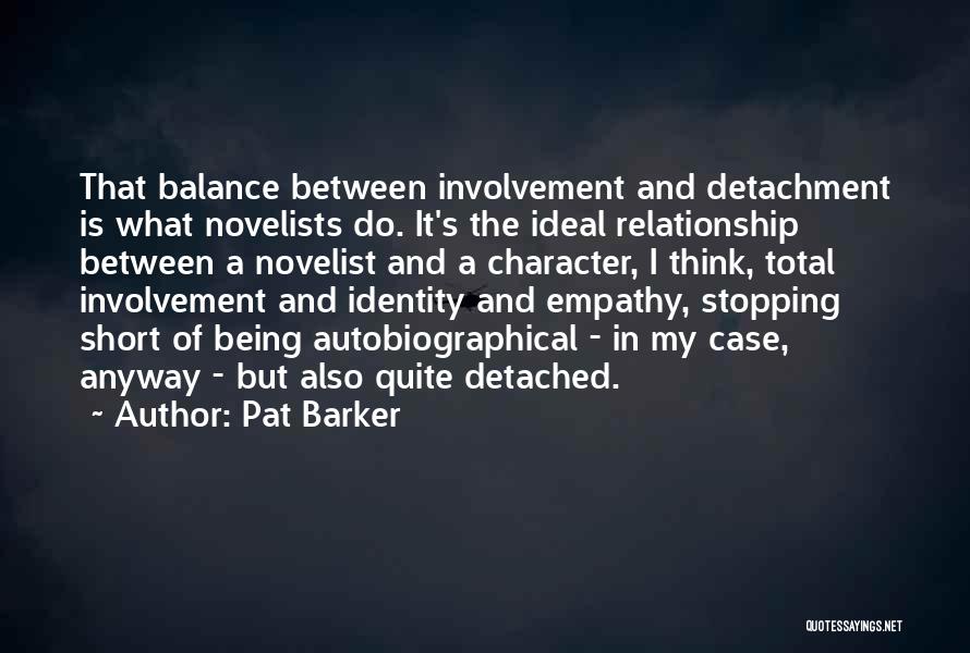 Pat Barker Quotes: That Balance Between Involvement And Detachment Is What Novelists Do. It's The Ideal Relationship Between A Novelist And A Character,