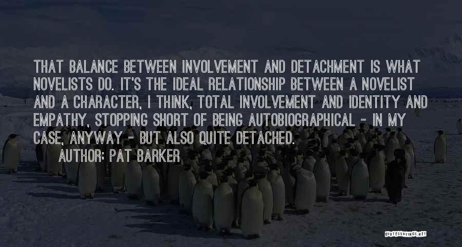 Pat Barker Quotes: That Balance Between Involvement And Detachment Is What Novelists Do. It's The Ideal Relationship Between A Novelist And A Character,