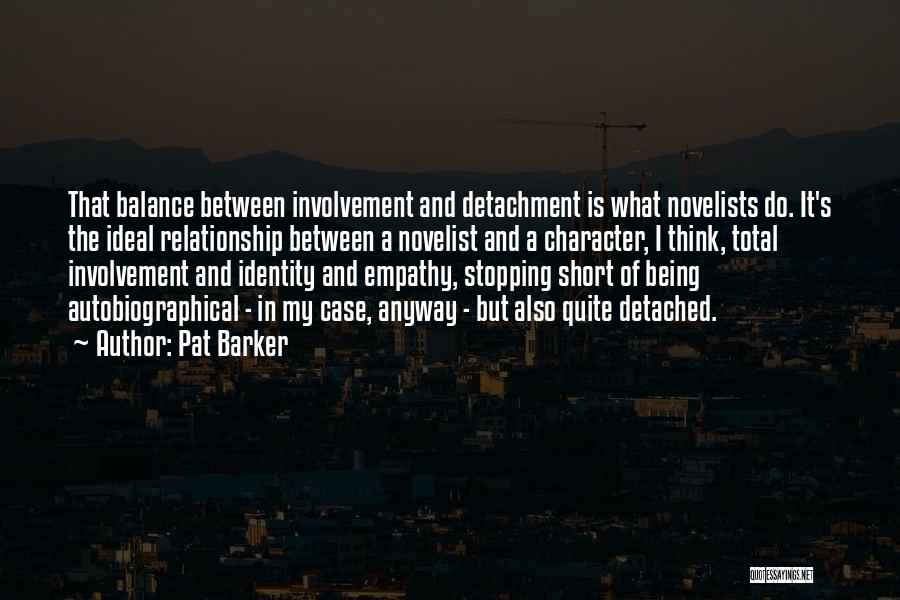 Pat Barker Quotes: That Balance Between Involvement And Detachment Is What Novelists Do. It's The Ideal Relationship Between A Novelist And A Character,
