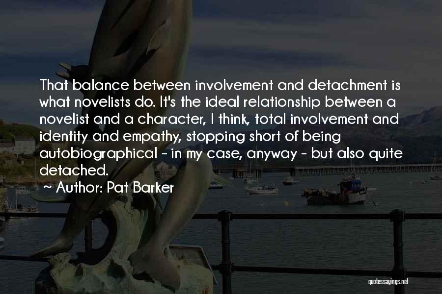 Pat Barker Quotes: That Balance Between Involvement And Detachment Is What Novelists Do. It's The Ideal Relationship Between A Novelist And A Character,