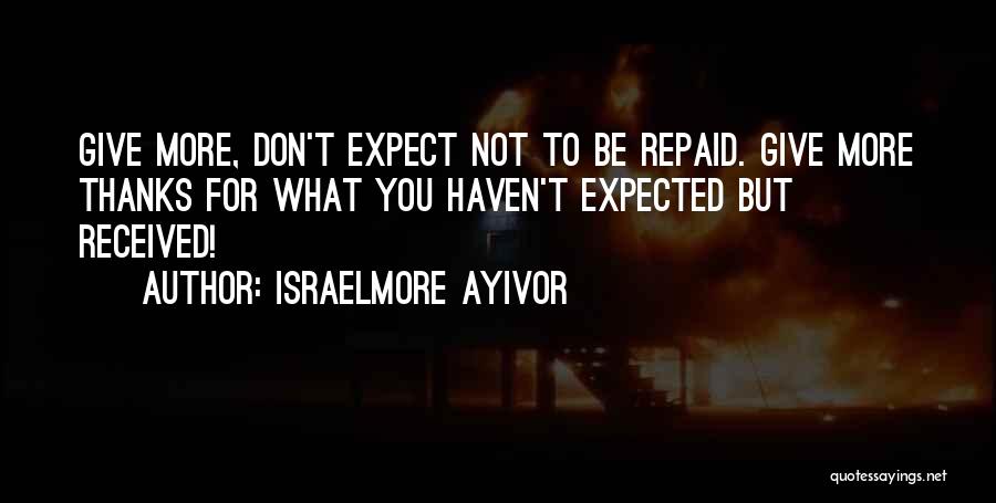 Israelmore Ayivor Quotes: Give More, Don't Expect Not To Be Repaid. Give More Thanks For What You Haven't Expected But Received!