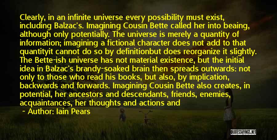 Iain Pears Quotes: Clearly, In An Infinite Universe Every Possibility Must Exist, Including Balzac's. Imagining Cousin Bette Called Her Into Beaing, Although Only