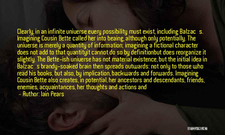 Iain Pears Quotes: Clearly, In An Infinite Universe Every Possibility Must Exist, Including Balzac's. Imagining Cousin Bette Called Her Into Beaing, Although Only