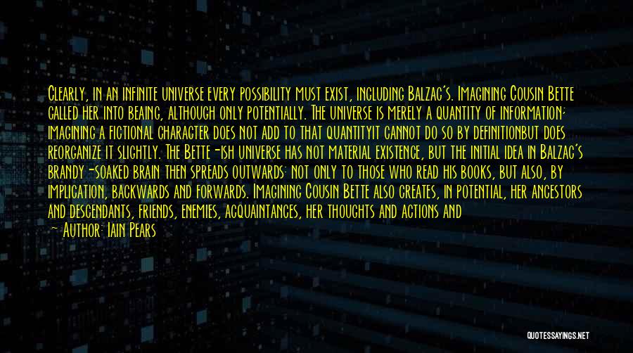 Iain Pears Quotes: Clearly, In An Infinite Universe Every Possibility Must Exist, Including Balzac's. Imagining Cousin Bette Called Her Into Beaing, Although Only