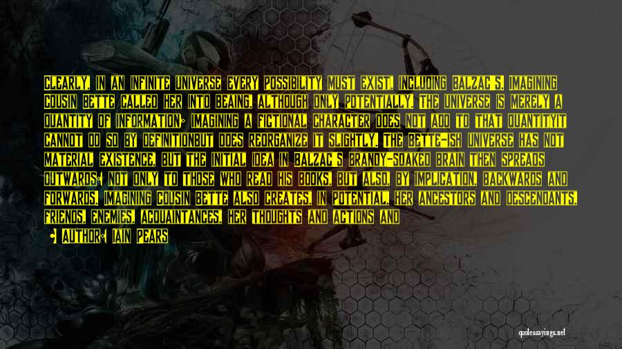 Iain Pears Quotes: Clearly, In An Infinite Universe Every Possibility Must Exist, Including Balzac's. Imagining Cousin Bette Called Her Into Beaing, Although Only