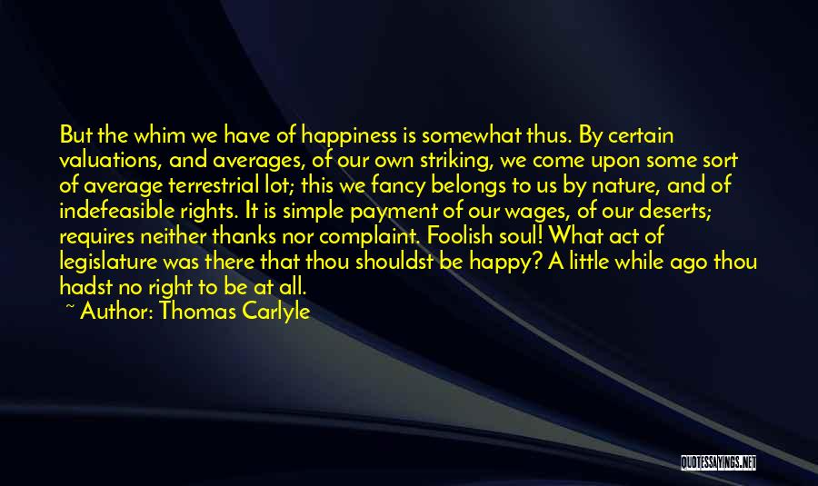 Thomas Carlyle Quotes: But The Whim We Have Of Happiness Is Somewhat Thus. By Certain Valuations, And Averages, Of Our Own Striking, We