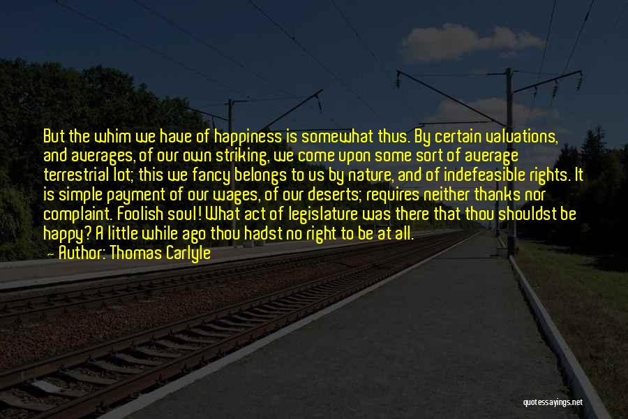 Thomas Carlyle Quotes: But The Whim We Have Of Happiness Is Somewhat Thus. By Certain Valuations, And Averages, Of Our Own Striking, We