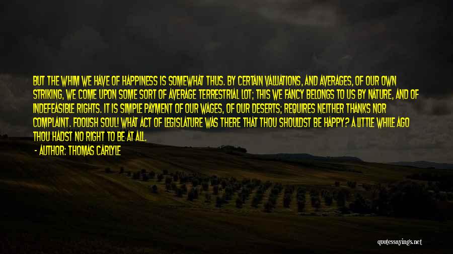 Thomas Carlyle Quotes: But The Whim We Have Of Happiness Is Somewhat Thus. By Certain Valuations, And Averages, Of Our Own Striking, We