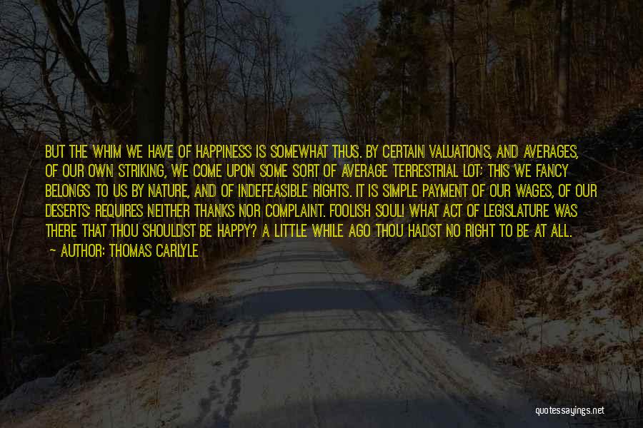 Thomas Carlyle Quotes: But The Whim We Have Of Happiness Is Somewhat Thus. By Certain Valuations, And Averages, Of Our Own Striking, We