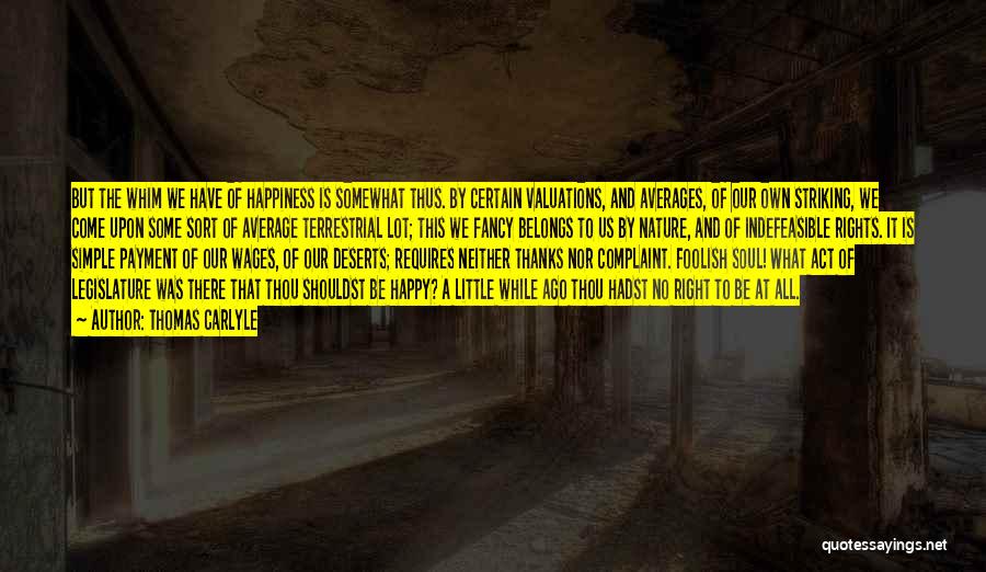 Thomas Carlyle Quotes: But The Whim We Have Of Happiness Is Somewhat Thus. By Certain Valuations, And Averages, Of Our Own Striking, We