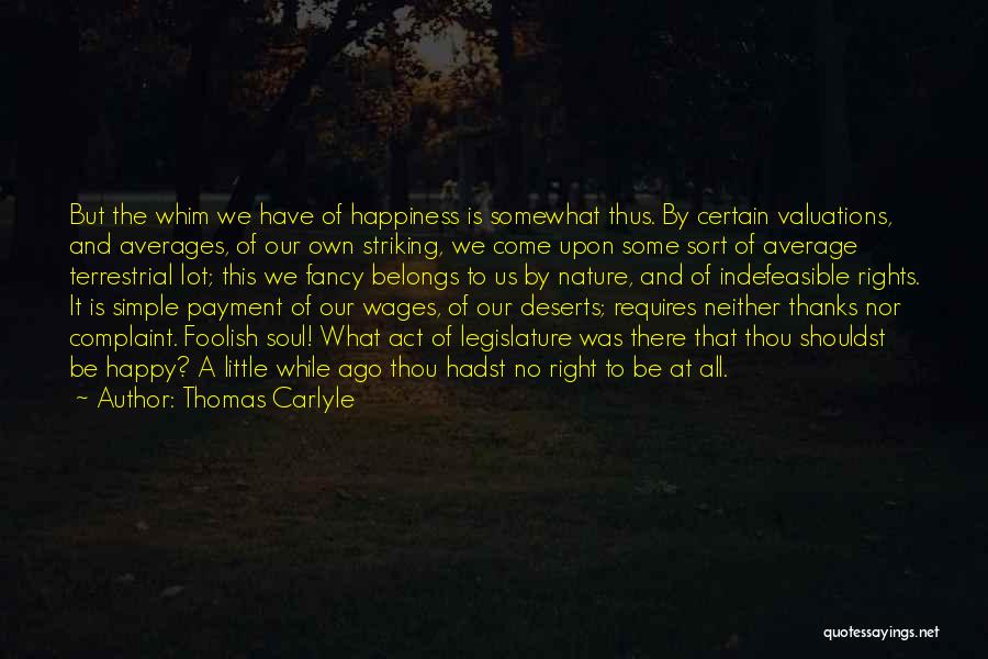 Thomas Carlyle Quotes: But The Whim We Have Of Happiness Is Somewhat Thus. By Certain Valuations, And Averages, Of Our Own Striking, We