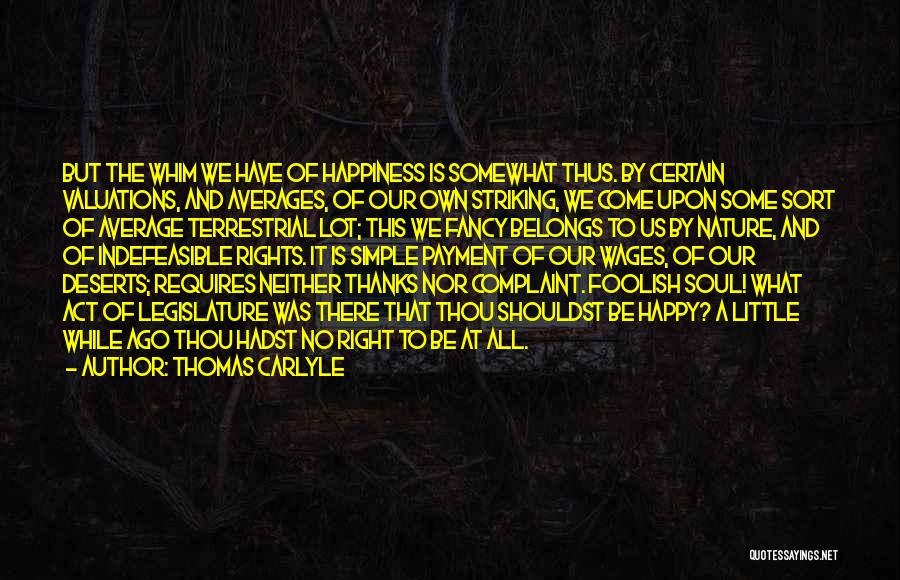 Thomas Carlyle Quotes: But The Whim We Have Of Happiness Is Somewhat Thus. By Certain Valuations, And Averages, Of Our Own Striking, We