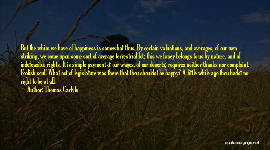 Thomas Carlyle Quotes: But The Whim We Have Of Happiness Is Somewhat Thus. By Certain Valuations, And Averages, Of Our Own Striking, We