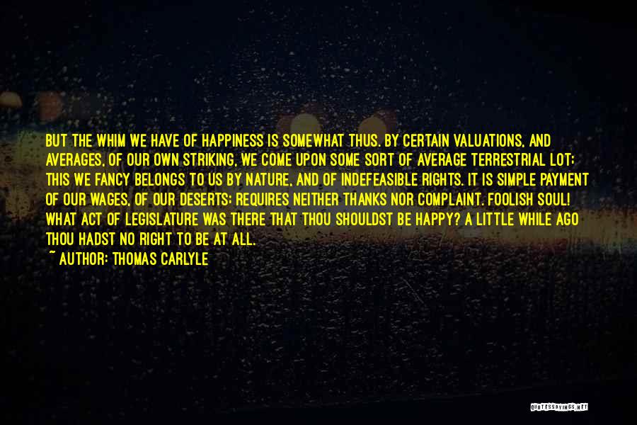 Thomas Carlyle Quotes: But The Whim We Have Of Happiness Is Somewhat Thus. By Certain Valuations, And Averages, Of Our Own Striking, We