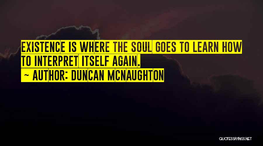 Duncan McNaughton Quotes: Existence Is Where The Soul Goes To Learn How To Interpret Itself Again.