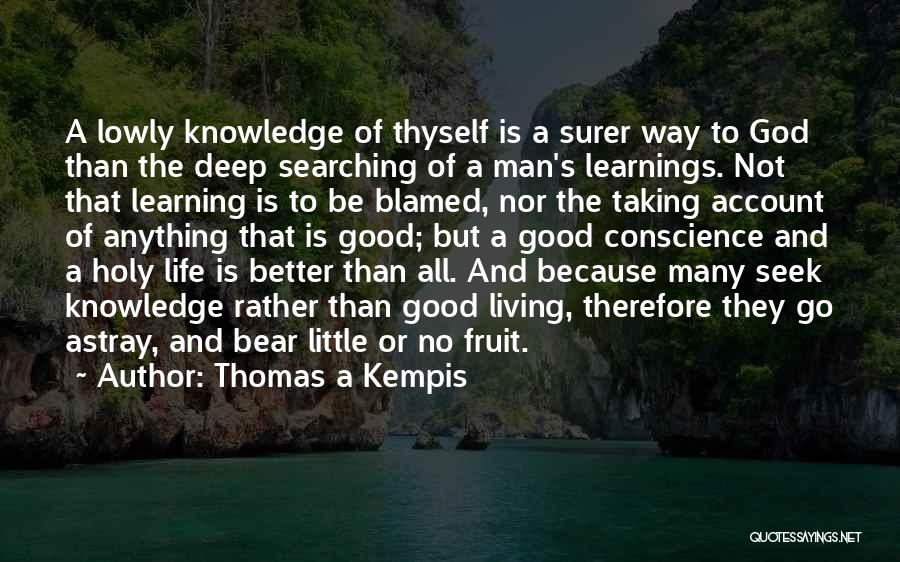 Thomas A Kempis Quotes: A Lowly Knowledge Of Thyself Is A Surer Way To God Than The Deep Searching Of A Man's Learnings. Not