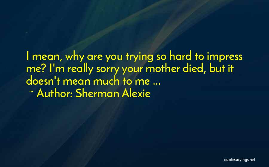 Sherman Alexie Quotes: I Mean, Why Are You Trying So Hard To Impress Me? I'm Really Sorry Your Mother Died, But It Doesn't