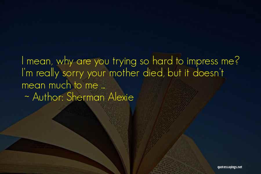 Sherman Alexie Quotes: I Mean, Why Are You Trying So Hard To Impress Me? I'm Really Sorry Your Mother Died, But It Doesn't