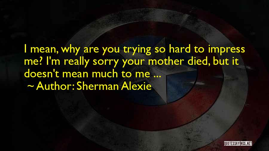 Sherman Alexie Quotes: I Mean, Why Are You Trying So Hard To Impress Me? I'm Really Sorry Your Mother Died, But It Doesn't