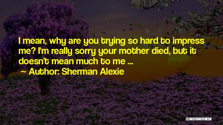 Sherman Alexie Quotes: I Mean, Why Are You Trying So Hard To Impress Me? I'm Really Sorry Your Mother Died, But It Doesn't