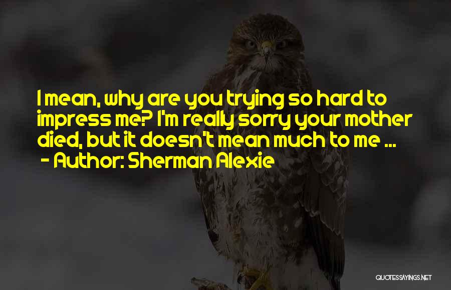 Sherman Alexie Quotes: I Mean, Why Are You Trying So Hard To Impress Me? I'm Really Sorry Your Mother Died, But It Doesn't