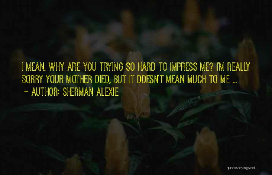 Sherman Alexie Quotes: I Mean, Why Are You Trying So Hard To Impress Me? I'm Really Sorry Your Mother Died, But It Doesn't