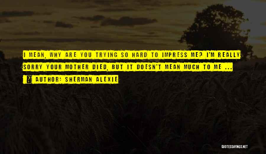 Sherman Alexie Quotes: I Mean, Why Are You Trying So Hard To Impress Me? I'm Really Sorry Your Mother Died, But It Doesn't