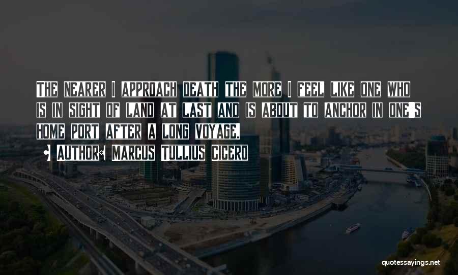 Marcus Tullius Cicero Quotes: The Nearer I Approach Death The More I Feel Like One Who Is In Sight Of Land At Last And