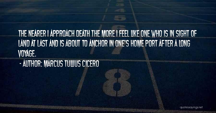 Marcus Tullius Cicero Quotes: The Nearer I Approach Death The More I Feel Like One Who Is In Sight Of Land At Last And