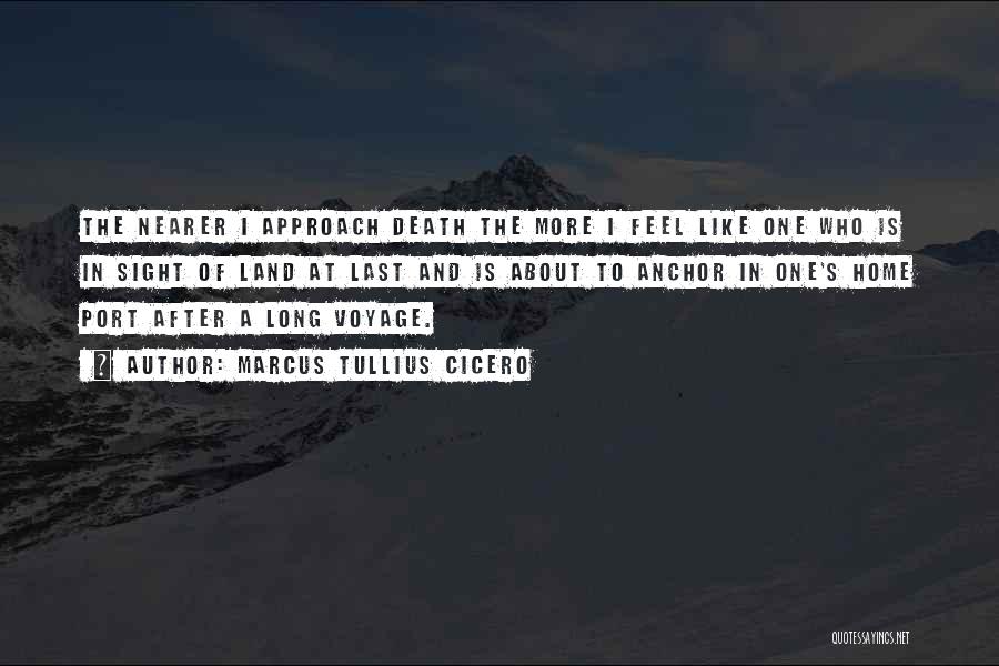 Marcus Tullius Cicero Quotes: The Nearer I Approach Death The More I Feel Like One Who Is In Sight Of Land At Last And