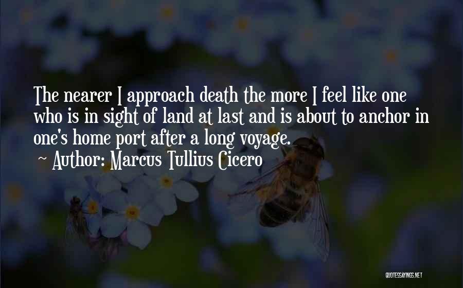 Marcus Tullius Cicero Quotes: The Nearer I Approach Death The More I Feel Like One Who Is In Sight Of Land At Last And