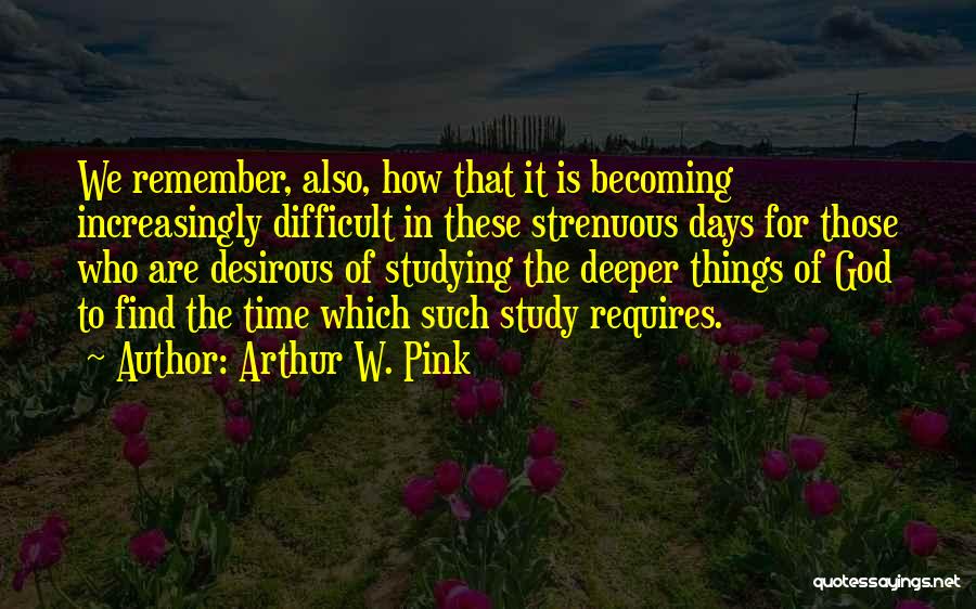 Arthur W. Pink Quotes: We Remember, Also, How That It Is Becoming Increasingly Difficult In These Strenuous Days For Those Who Are Desirous Of