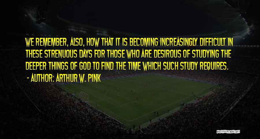 Arthur W. Pink Quotes: We Remember, Also, How That It Is Becoming Increasingly Difficult In These Strenuous Days For Those Who Are Desirous Of