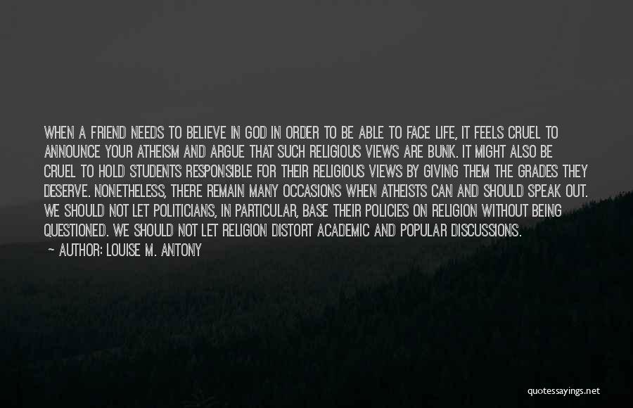 Louise M. Antony Quotes: When A Friend Needs To Believe In God In Order To Be Able To Face Life, It Feels Cruel To