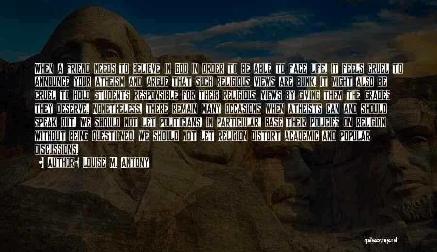 Louise M. Antony Quotes: When A Friend Needs To Believe In God In Order To Be Able To Face Life, It Feels Cruel To