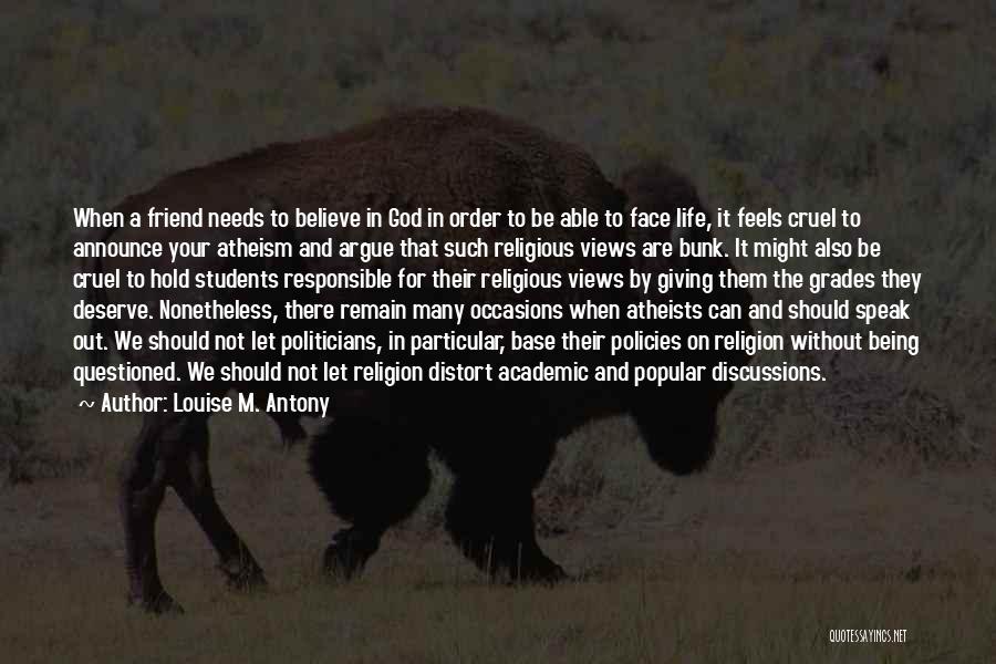 Louise M. Antony Quotes: When A Friend Needs To Believe In God In Order To Be Able To Face Life, It Feels Cruel To