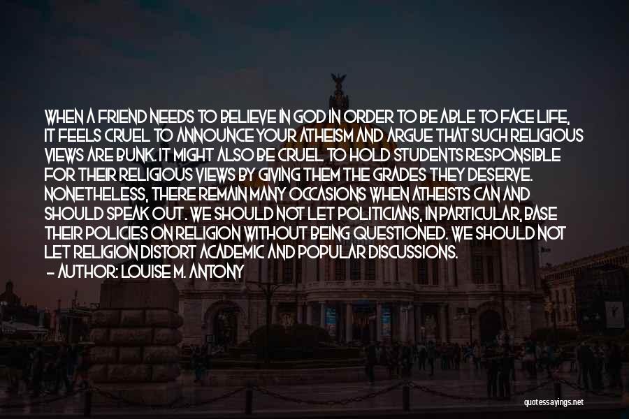 Louise M. Antony Quotes: When A Friend Needs To Believe In God In Order To Be Able To Face Life, It Feels Cruel To